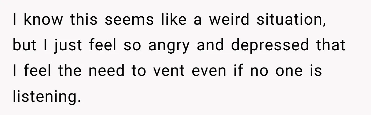 I know this seems like a weird situation, but I just feel so angry and depressed that I feel the need to vent even if no one is listening.