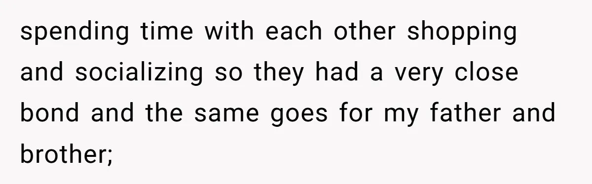 spending time with each other shopping and socializing so they had a very close bond and the same goes for my father and brother;