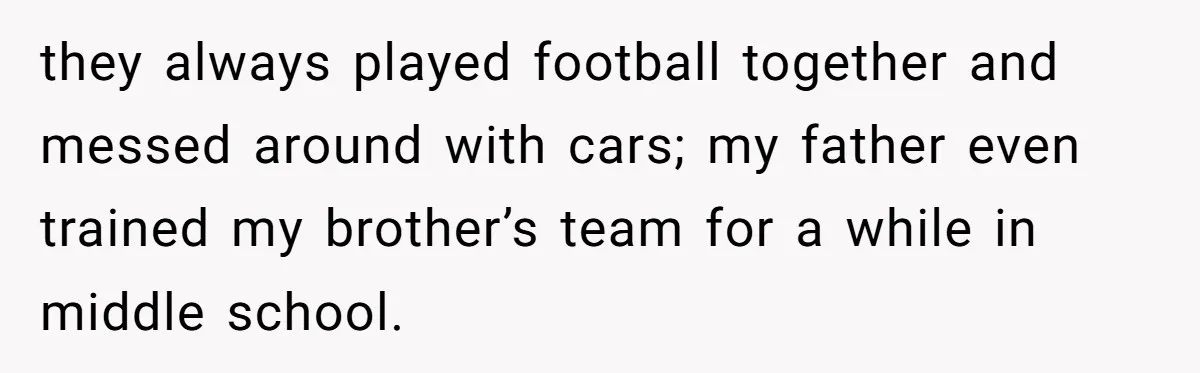 they always played football together and messed around with cars; my father even trained my brother’s team for a while in middle school.