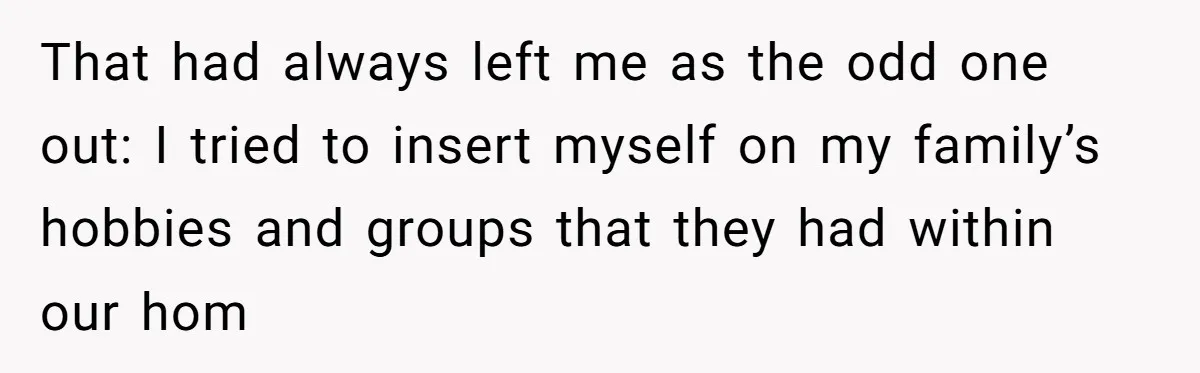 That had always left me as the odd one out: I tried to insert myself on my family’s hobbies and groups that they had within our hom