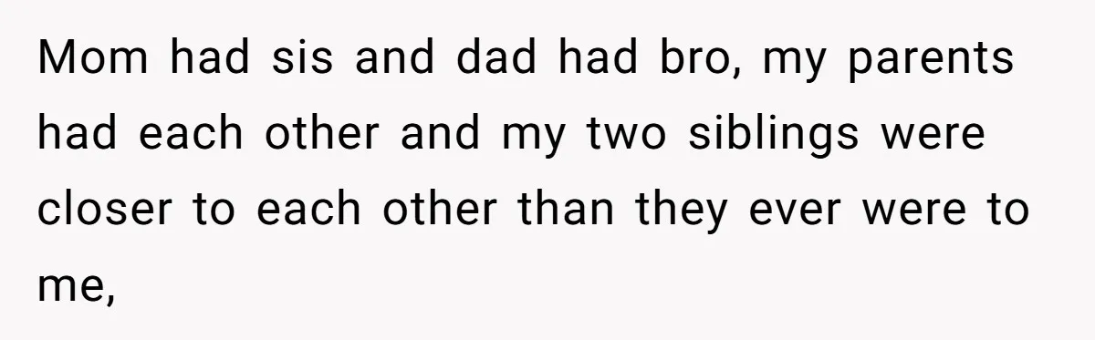 Mom had sis and dad had bro, my parents had each other and my two siblings were closer to each other than they ever were to me,