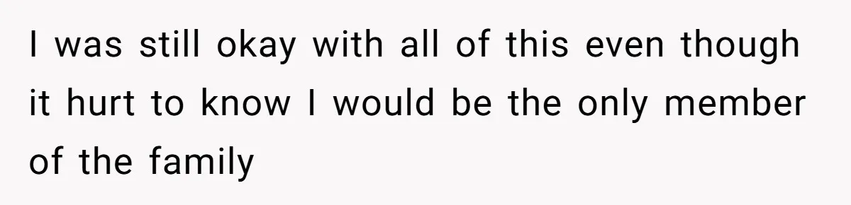 I was still okay with all of this even though it hurt to know I would be the only member of the family