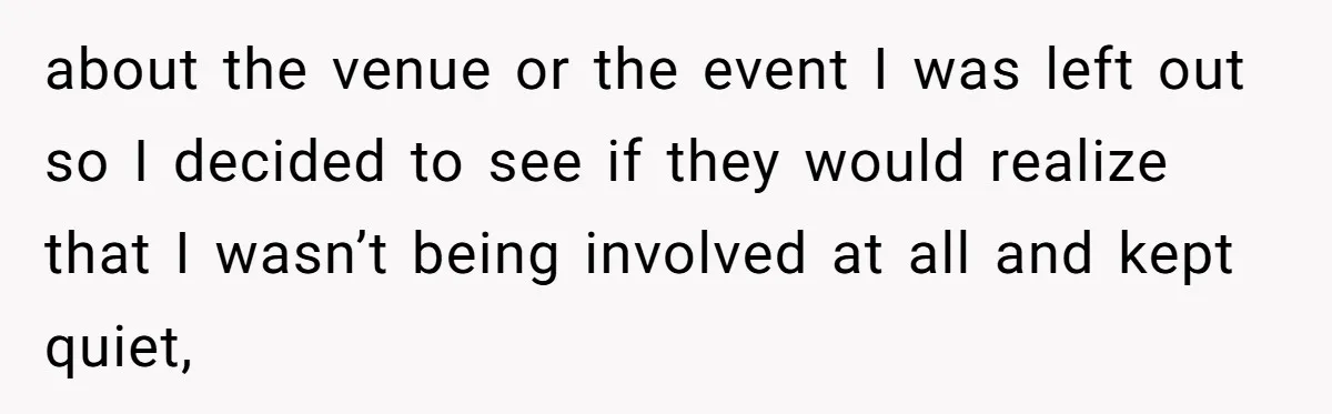 about the venue or the event I was left out so I decided to see if they would realize that I wasn’t being involved at all and kept quiet,