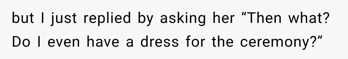 but I just replied by asking her “Then what? Do I even have a dress for the ceremony?”