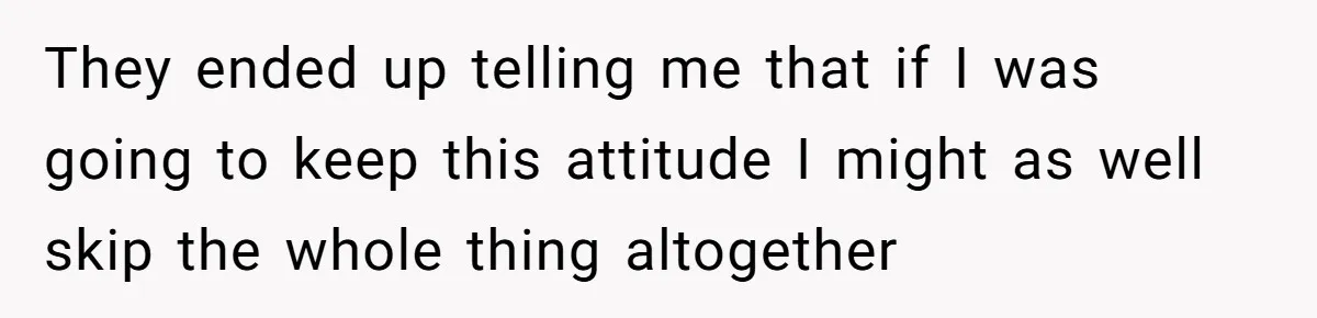 They ended up telling me that if I was going to keep this attitude I might as well skip the whole thing altogether