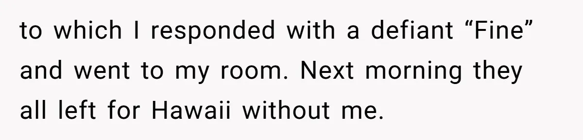 to which I responded with a defiant “Fine” and went to my room. Next morning they all left for Hawaii without me.