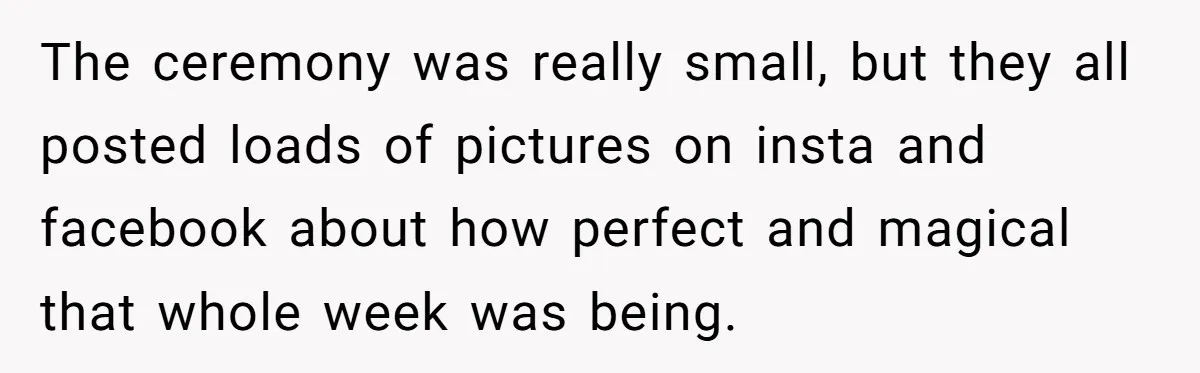 The ceremony was really small, but they all posted loads of pictures on insta and facebook about how perfect and magical that whole week was being.