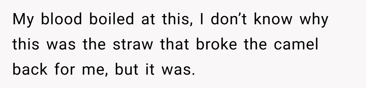 My blood boiled at this, I don’t know why this was the straw that broke the camel back for me, but it was.