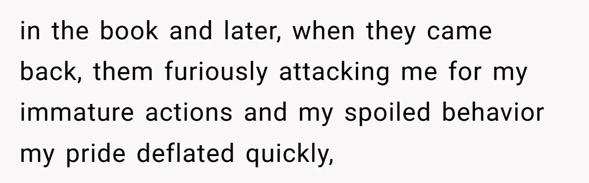in the book and later, when they came back, them furiously attacking me for my immature actions and my spoiled behavior my pride deflated quickly,