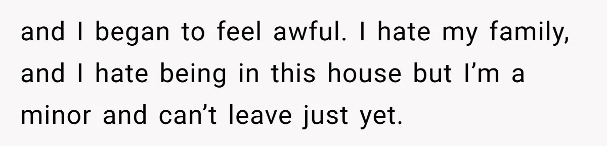 and I began to feel awful. I hate my family, and I hate being in this house but I’m a minor and can’t leave just yet.