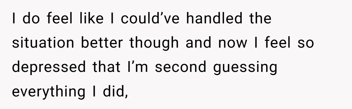 I do feel like I could’ve handled the situation better though and now I feel so depressed that I’m second guessing everything I did,