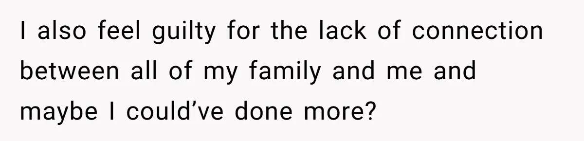 I also feel guilty for the lack of connection between all of my family and me and maybe I could’ve done more?