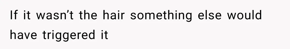 If it wasn’t the hair something else would have triggered it