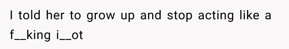 I told her to grow up and stop acting like a f__king i__ot