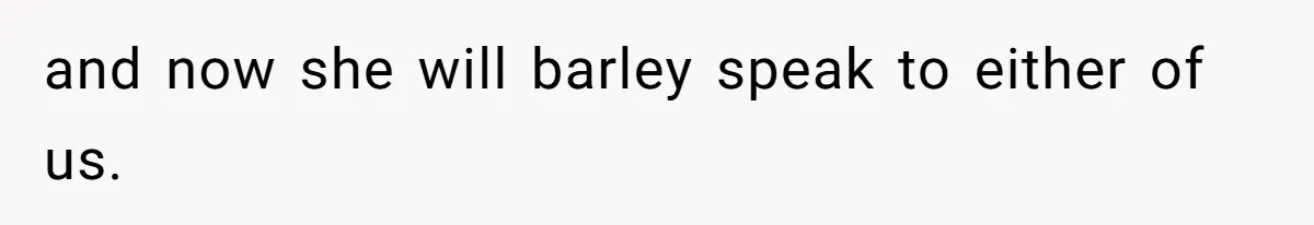 and now she will barley speak to either of us.
