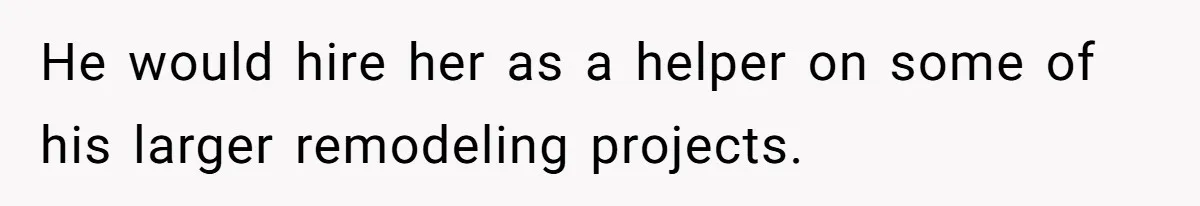 He would hire her as a helper on some of his larger remodeling projects.
