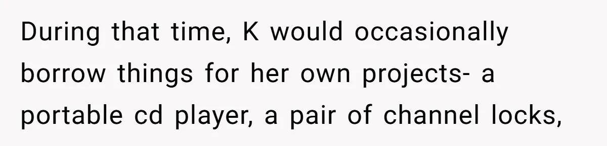 During that time, K would occasionally borrow things for her own projects- a portable cd player, a pair of channel locks,