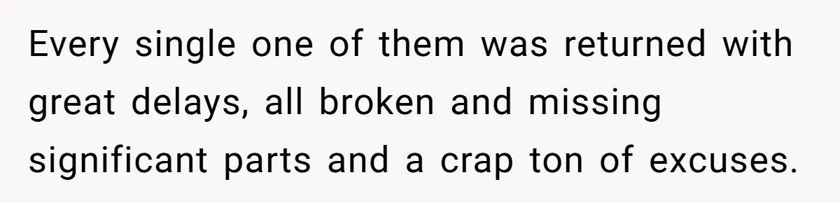 Every single one of them was returned with great delays, all broken and missing significant parts and a crap ton of excuses.