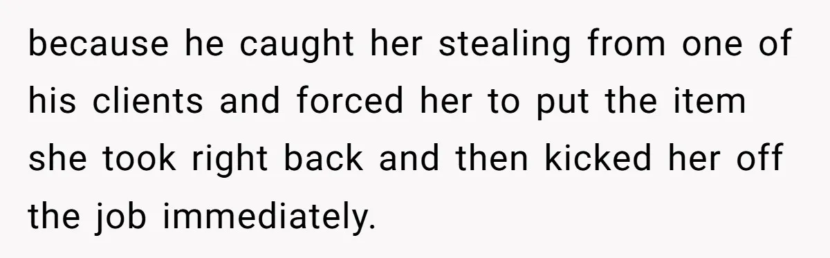 because he caught her stealing from one of his clients and forced her to put the item she took right back and then kicked her off the job immediately.