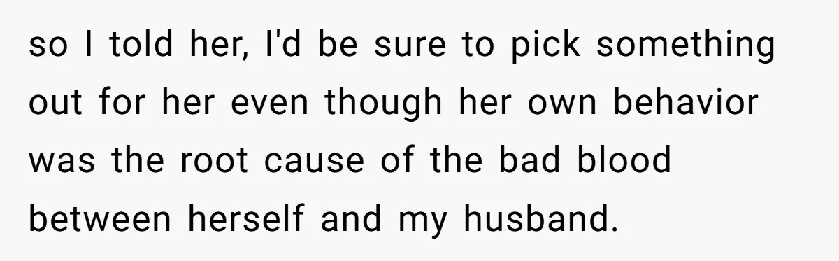 so I told her, I'd be sure to pick something out for her even though her own behavior was the root cause of the bad blood between herself and my...
