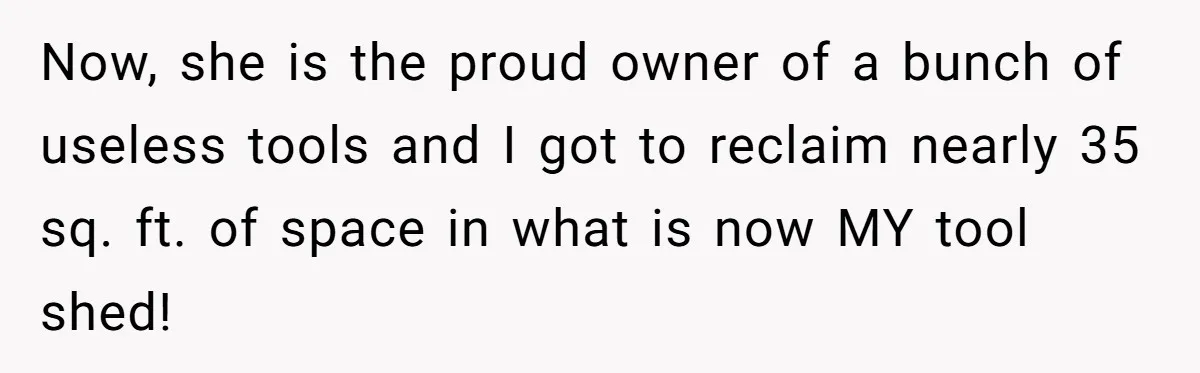 Now, she is the proud owner of a bunch of useless tools and I got to reclaim nearly 35 sq. ft. of space in what is now MY tool shed!