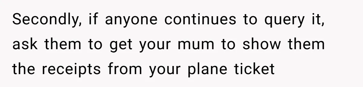 Secondly, if anyone continues to query it, ask them to get your mum to show them the receipts from your plane ticket