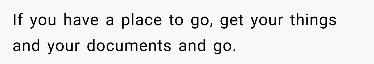 If you have a place to go, get your things and your documents and go.