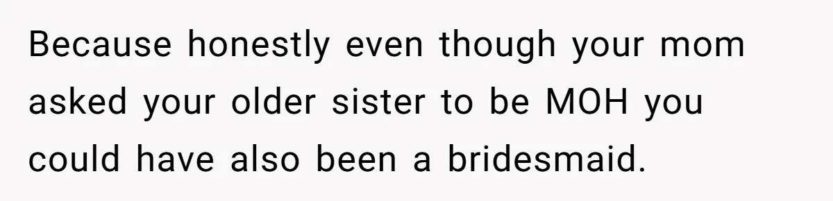 Because honestly even though your mom asked your older sister to be MOH you could have also been a bridesmaid.