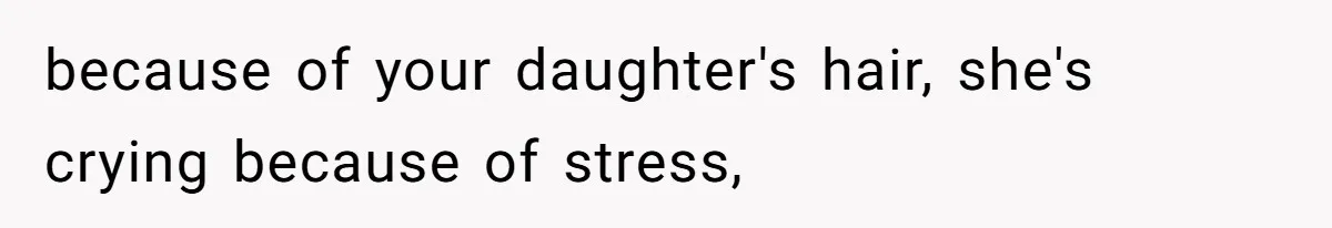 because of your daughter's hair, she's crying because of stress,
