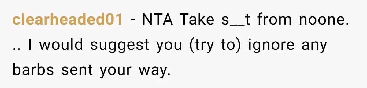 clearheaded01 − NTA Take s__t from noone. .. I would suggest you (try to) ignore any barbs sent your way.
