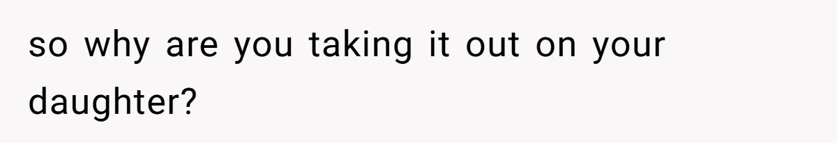 so why are you taking it out on your daughter?