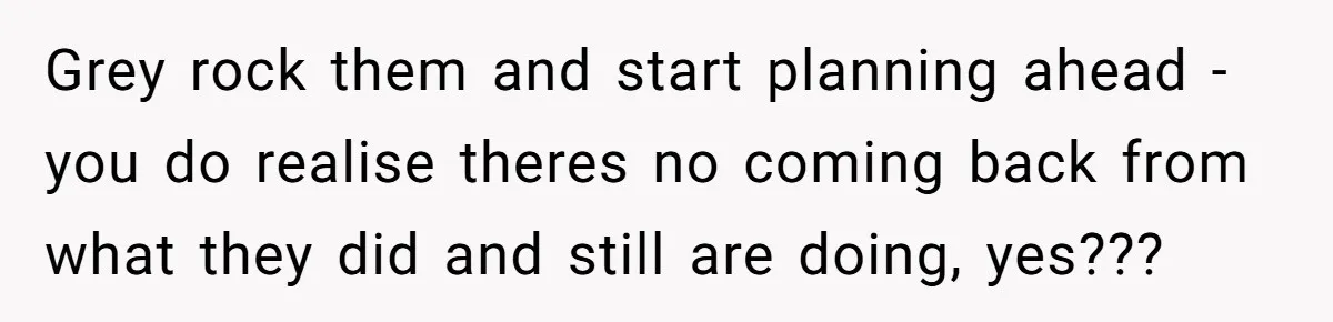 Grey rock them and start planning ahead - you do realise theres no coming back from what they did and still are doing, yes???
