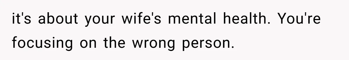 it's about your wife's mental health. You're focusing on the wrong person.