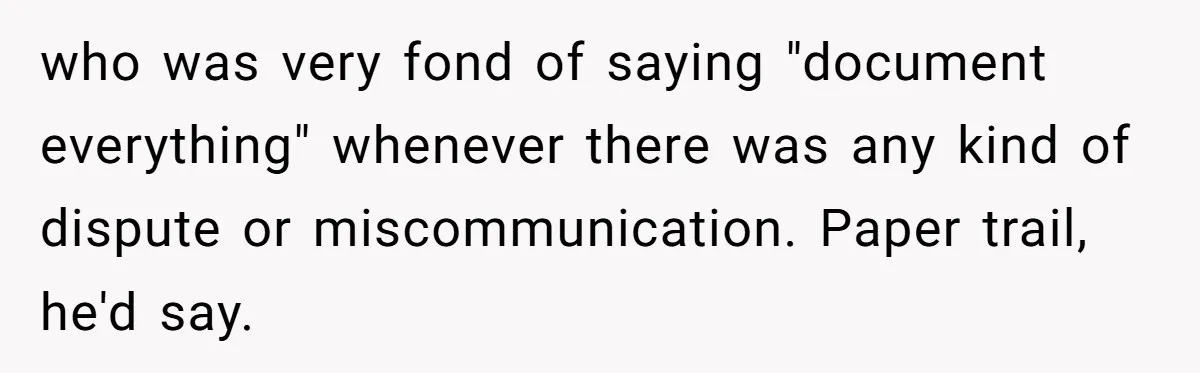 who was very fond of saying "document everything" whenever there was any kind of dispute or miscommunication. Paper trail, he'd say.