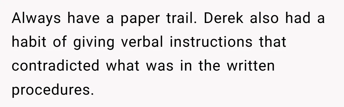 Always have a paper trail. Derek also had a habit of giving verbal instructions that contradicted what was in the written procedures.