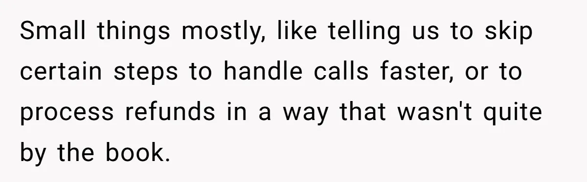Small things mostly, like telling us to skip certain steps to handle calls faster, or to process refunds in a way that wasn't quite by the book.