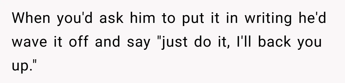 When you'd ask him to put it in writing he'd wave it off and say "just do it, I'll back you up."