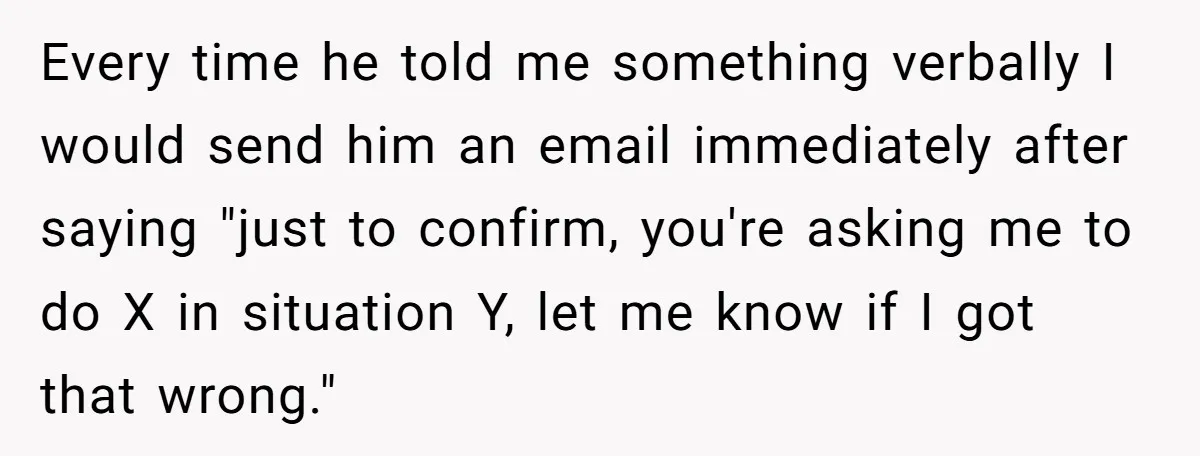 Every time he told me something verbally I would send him an email immediately after saying "just to confirm, you're asking me to do X in situation Y, let me...