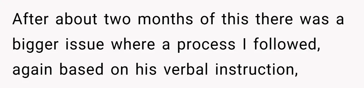 After about two months of this there was a bigger issue where a process I followed, again based on his verbal instruction,