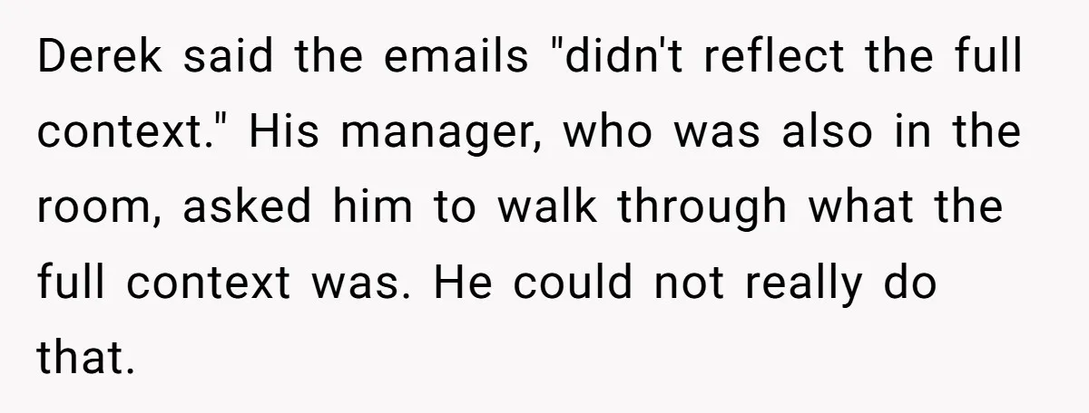 Derek said the emails "didn't reflect the full context." His manager, who was also in the room, asked him to walk through what the full context was. He could not...