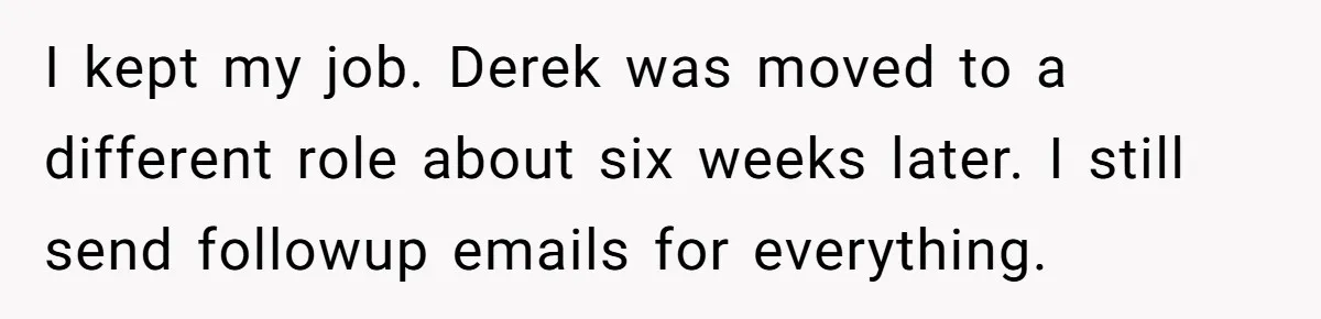 I kept my job. Derek was moved to a different role about six weeks later. I still send followup emails for everything.