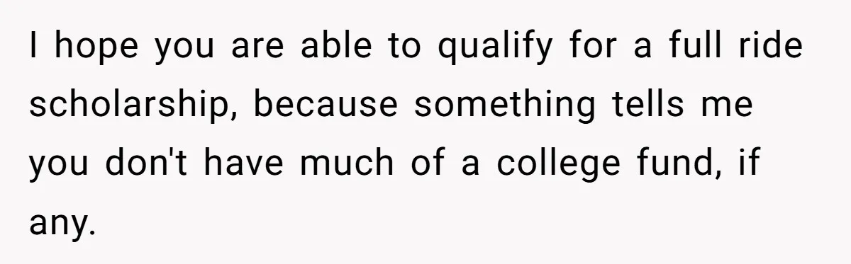 I hope you are able to qualify for a full ride scholarship, because something tells me you don't have much of a college fund, if any.