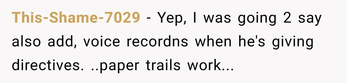 This-Shame-7029 − Yep, I was going 2 say also add, voice recordns when he's giving directives. ..paper trails work...