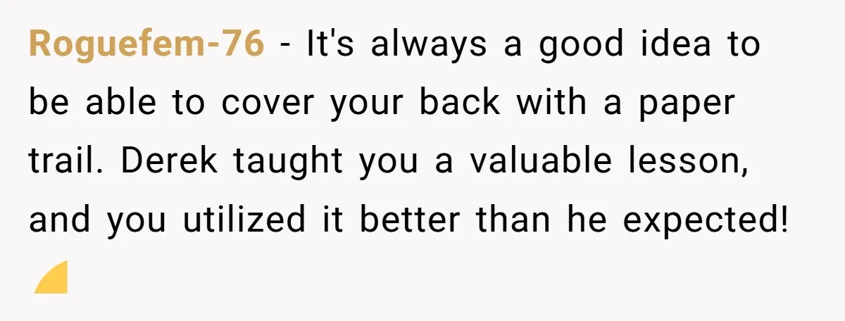 Roguefem-76 − It's always a good idea to be able to cover your back with a paper trail. Derek taught you a valuable lesson, and you utilized it better than...