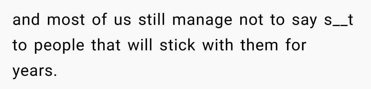 and most of us still manage not to say s__t to people that will stick with them for years.