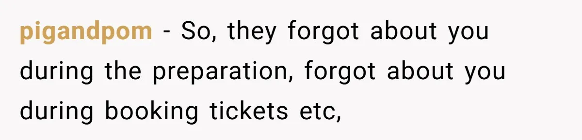 pigandpom − So, they forgot about you during the preparation, forgot about you during booking tickets etc,