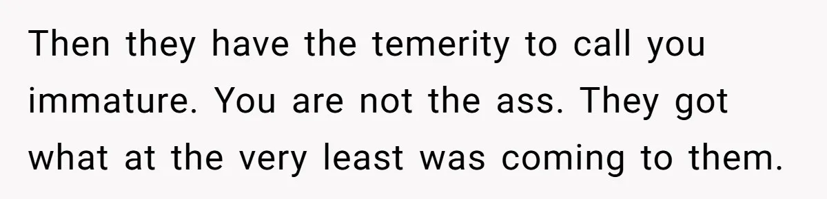 Then they have the temerity to call you immature. You are not the ass. They got what at the very least was coming to them.