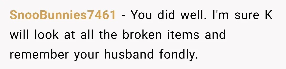 SnooBunnies7461 − You did well. I'm sure K will look at all the broken items and remember your husband fondly.