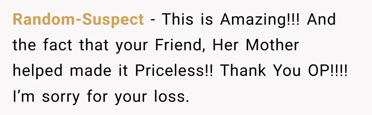Random-Suspect − This is Amazing!!! And the fact that your Friend, Her Mother helped made it Priceless!! Thank You OP!!!! I’m sorry for your loss.