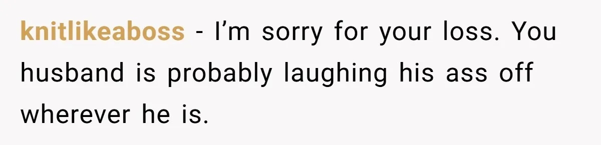 knitlikeaboss − I’m sorry for your loss. You husband is probably laughing his ass off wherever he is.